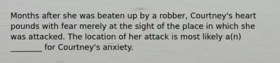 Months after she was beaten up by a robber, Courtney's heart pounds with fear merely at the sight of the place in which she was attacked. The location of her attack is most likely a(n) ________ for Courtney's anxiety.