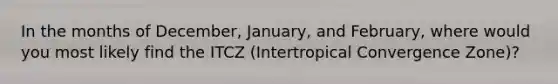 In the months of December, January, and February, where would you most likely find the ITCZ (Intertropical Convergence Zone)?