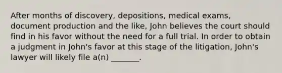 After months of discovery, depositions, medical exams, document production and the like, John believes the court should find in his favor without the need for a full trial. In order to obtain a judgment in John's favor at this stage of the litigation, John's lawyer will likely file a(n) _______.