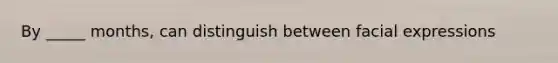By _____ months, can distinguish between facial expressions
