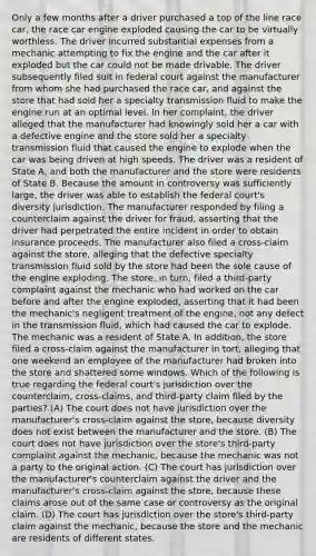 Only a few months after a driver purchased a top of the line race car, the race car engine exploded causing the car to be virtually worthless. The driver incurred substantial expenses from a mechanic attempting to fix the engine and the car after it exploded but the car could not be made drivable. The driver subsequently filed suit in federal court against the manufacturer from whom she had purchased the race car, and against the store that had sold her a specialty transmission fluid to make the engine run at an optimal level. In her complaint, the driver alleged that the manufacturer had knowingly sold her a car with a defective engine and the store sold her a specialty transmission fluid that caused the engine to explode when the car was being driven at high speeds. The driver was a resident of State A, and both the manufacturer and the store were residents of State B. Because the amount in controversy was sufficiently large, the driver was able to establish the federal court's diversity jurisdiction. The manufacturer responded by filing a counterclaim against the driver for fraud, asserting that the driver had perpetrated the entire incident in order to obtain insurance proceeds. The manufacturer also filed a cross-claim against the store, alleging that the defective specialty transmission fluid sold by the store had been the sole cause of the engine exploding. The store, in turn, filed a third-party complaint against the mechanic who had worked on the car before and after the engine exploded, asserting that it had been the mechanic's negligent treatment of the engine, not any defect in the transmission fluid, which had caused the car to explode. The mechanic was a resident of State A. In addition, the store filed a cross-claim against the manufacturer in tort, alleging that one weekend an employee of the manufacturer had broken into the store and shattered some windows. Which of the following is true regarding the federal court's jurisdiction over the counterclaim, cross-claims, and third-party claim filed by the parties? (A) The court does not have jurisdiction over the manufacturer's cross-claim against the store, because diversity does not exist between the manufacturer and the store. (B) The court does not have jurisdiction over the store's third-party complaint against the mechanic, because the mechanic was not a party to the original action. (C) The court has jurisdiction over the manufacturer's counterclaim against the driver and the manufacturer's cross-claim against the store, because these claims arose out of the same case or controversy as the original claim. (D) The court has jurisdiction over the store's third-party claim against the mechanic, because the store and the mechanic are residents of different states.