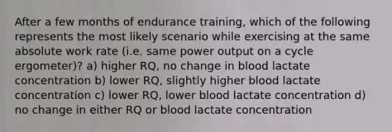 After a few months of endurance training, which of the following represents the most likely scenario while exercising at the same absolute work rate (i.e. same power output on a cycle ergometer)? a) higher RQ, no change in blood lactate concentration b) lower RQ, slightly higher blood lactate concentration c) lower RQ, lower blood lactate concentration d) no change in either RQ or blood lactate concentration