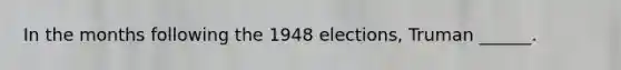 In the months following the 1948 elections, Truman ______.