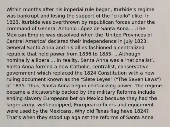 Within months after his imperial rule began, Iturbide's regime was bankrupt and losing the support of the "criollo" elite. In 1823, Iturbide was overthrown by republican forces under the command of General Antonio López de Santa Anna. ...The Mexican Empire was dissolved when the 'United Provinces of Central America' declared their independence in July 1823. General Santa Anna and his allies fashioned a centralized republic that held power from 1836 to 1855. ...Although nominally a liberal... in reality, Santa Anna was a 'nationalist'. Santa Anna formed a new Catholic, centralist, conservative government which replaced the 1824 Constitution with a new ruling document known as the "Siete Leyes" ("The Seven Laws") of 1835. Thus, Santa Anna began centralizing power. The regime became a dictatorship backed by the military Reforms include ending slavery Europeans bet on Mexico because they had the larger army, well-equipped, European officers and equipment were used by the Mexicans, Why did Texas flag have 1824? That's when they stood up against the reforms of Santa Anna