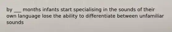 by ___ months infants start specialising in the sounds of their own language lose the ability to differentiate between unfamiliar sounds