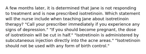 A few months later, it is determined that Jane is not responding to treatment and is now prescribed isotretinoin. Which statement will the nurse include when teaching Jane about isotretinoin therapy? "Call your prescriber immediately if you experience any signs of depression." "If you should become pregnant, the dose of isotretinoin will be cut in half." "Isotretinoin is administered by subcutaneous injection directly into the acne areas." "Isotretinoin should not be used with any form of birth control."