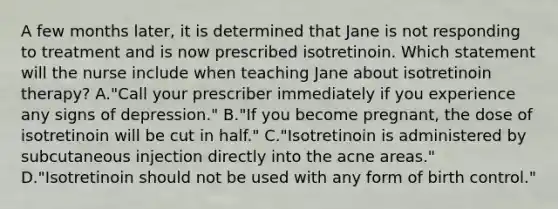 A few months later, it is determined that Jane is not responding to treatment and is now prescribed isotretinoin. Which statement will the nurse include when teaching Jane about isotretinoin therapy? A."Call your prescriber immediately if you experience any signs of depression." B."If you become pregnant, the dose of isotretinoin will be cut in half." C."Isotretinoin is administered by subcutaneous injection directly into the acne areas." D."Isotretinoin should not be used with any form of birth control."