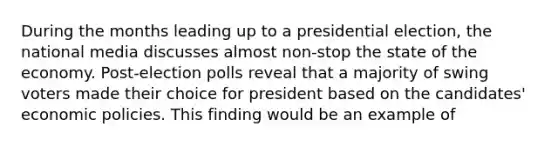 During the months leading up to a presidential election, the national media discusses almost non-stop the state of the economy. Post-election polls reveal that a majority of swing voters made their choice for president based on the candidates' economic policies. This finding would be an example of