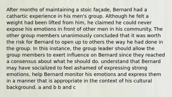 After months of maintaining a stoic façade, Bernard had a cathartic experience in his men's group. Although he felt a weight had been lifted from him, he claimed he could never expose his emotions in front of other men in his community. The other group members unanimously concluded that it was worth the risk for Bernard to open up to others the way he had done in the group. In this instance, the group leader should allow the group members to exert influence on Bernard since they reached a consensus about what he should do. understand that Bernard may have socialized to feel ashamed of expressing strong emotions. help Bernard monitor his emotions and express them in a manner that is appropriate in the context of his cultural background. a and b b and c