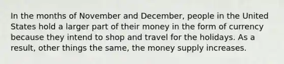 In the months of November and December, people in the United States hold a larger part of their money in the form of currency because they intend to shop and travel for the holidays. As a result, other things the same, the money supply increases.