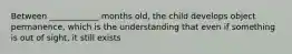 Between ____________ months old, the child develops object permanence, which is the understanding that even if something is out of sight, it still exists