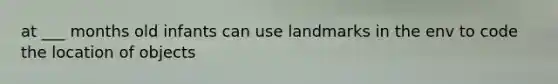 at ___ months old infants can use landmarks in the env to code the location of objects