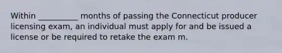 Within __________ months of passing the Connecticut producer licensing exam, an individual must apply for and be issued a license or be required to retake the exam m.