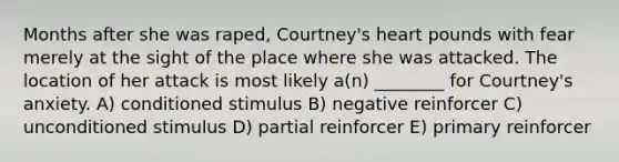 Months after she was raped, Courtney's heart pounds with fear merely at the sight of the place where she was attacked. The location of her attack is most likely a(n) ________ for Courtney's anxiety. A) conditioned stimulus B) negative reinforcer C) unconditioned stimulus D) partial reinforcer E) primary reinforcer