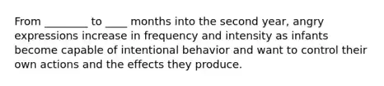 From ________ to ____ months into the second year, angry expressions increase in frequency and intensity as infants become capable of intentional behavior and want to control their own actions and the effects they produce.