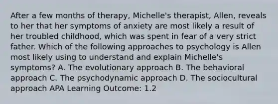 After a few months of therapy, Michelle's therapist, Allen, reveals to her that her symptoms of anxiety are most likely a result of her troubled childhood, which was spent in fear of a very strict father. Which of the following approaches to psychology is Allen most likely using to understand and explain Michelle's symptoms? A. The evolutionary approach B. The behavioral approach C. The psychodynamic approach D. The sociocultural approach APA Learning Outcome: 1.2