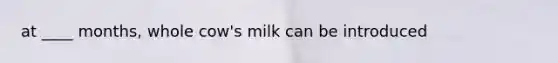 at ____ months, whole cow's milk can be introduced