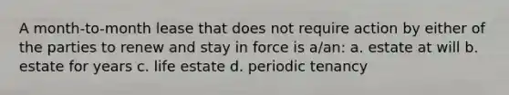 A month-to-month lease that does not require action by either of the parties to renew and stay in force is a/an: a. estate at will b. estate for years c. life estate d. periodic tenancy