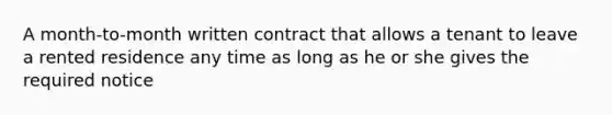 A month-to-month written contract that allows a tenant to leave a rented residence any time as long as he or she gives the required notice