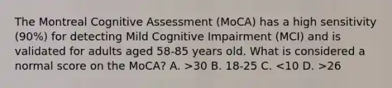 The Montreal Cognitive Assessment (MoCA) has a high sensitivity (90%) for detecting Mild Cognitive Impairment (MCI) and is validated for adults aged 58-85 years old. What is considered a normal score on the MoCA? A. >30 B. 18-25 C. 26