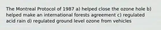 The Montreal Protocol of 1987 a) helped close the ozone hole b) helped make an international forests agreement c) regulated acid rain d) regulated ground level ozone from vehicles