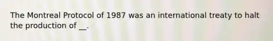 The Montreal Protocol of 1987 was an international treaty to halt the production of __.