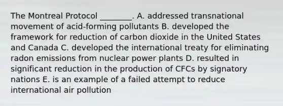 The Montreal Protocol ________. A. addressed transnational movement of acid-forming pollutants B. developed the framework for reduction of carbon dioxide in the United States and Canada C. developed the international treaty for eliminating radon emissions from nuclear power plants D. resulted in significant reduction in the production of CFCs by signatory nations E. is an example of a failed attempt to reduce international air pollution