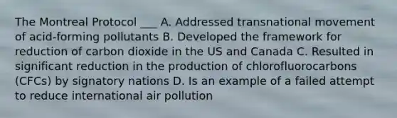 The Montreal Protocol ___ A. Addressed transnational movement of acid-forming pollutants B. Developed the framework for reduction of carbon dioxide in the US and Canada C. Resulted in significant reduction in the production of chlorofluorocarbons (CFCs) by signatory nations D. Is an example of a failed attempt to reduce international air pollution