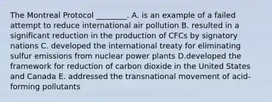 The Montreal Protocol ________. A. is an example of a failed attempt to reduce international air pollution B. resulted in a significant reduction in the production of CFCs by signatory nations C. developed the international treaty for eliminating sulfur emissions from nuclear power plants D.developed the framework for reduction of carbon dioxide in the United States and Canada E. addressed the transnational movement of acid-forming pollutants