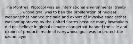 The Montreal Protocol was an international environmental treaty ________. whose goal was to ban the proliferation of nuclear weaponsthat banned the sale and export of invasive speciesthat was not approved by the United States because many lawmakers did not believe in global climate changethat banned the sale and export of products made of ivorywhose goal was to protect the ozone layer