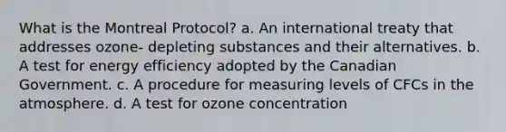 What is the Montreal Protocol? a. An international treaty that addresses ozone- depleting substances and their alternatives. b. A test for energy efficiency adopted by the Canadian Government. c. A procedure for measuring levels of CFCs in the atmosphere. d. A test for ozone concentration