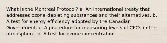 What is the Montreal Protocol? a. An international treaty that addresses ozone-depleting substances and their alternatives. b. A test for energy efficiency adopted by the Canadian Government. c. A procedure for measuring levels of CFCs in the atmosphere. d. A test for ozone concentration