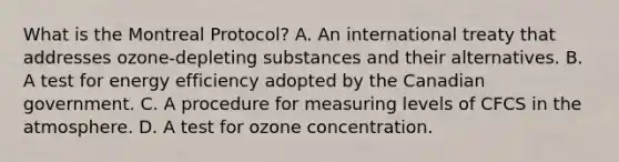 What is the Montreal Protocol? A. An international treaty that addresses ozone-depleting substances and their alternatives. B. A test for energy efficiency adopted by the Canadian government. C. A procedure for measuring levels of CFCS in the atmosphere. D. A test for ozone concentration.