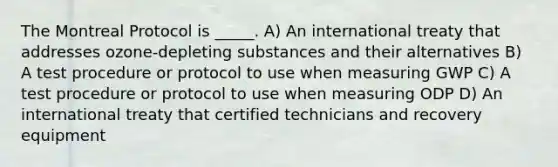 The Montreal Protocol is _____. A) An international treaty that addresses ozone-depleting substances and their alternatives B) A test procedure or protocol to use when measuring GWP C) A test procedure or protocol to use when measuring ODP D) An international treaty that certified technicians and recovery equipment