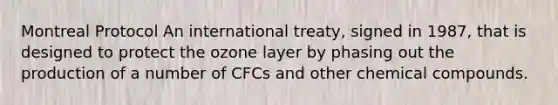 Montreal Protocol An international treaty, signed in 1987, that is designed to protect the ozone layer by phasing out the production of a number of CFCs and other chemical compounds.