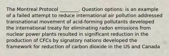 The Montreal Protocol ________. Question options: is an example of a failed attempt to reduce international air pollution addressed transnational movement of acid-forming pollutants developed the international treaty for eliminating radon emissions from nuclear power plants resulted in significant reduction in the production of CFCs by signatory nations developed the framework for reduction of carbon dioxide in the US and Canada