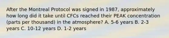 After the Montreal Protocol was signed in 1987, approximately how long did it take until CFCs reached their PEAK concentration (parts per thousand) in the atmosphere? A. 5-6 years B. 2-3 years C. 10-12 years D. 1-2 years