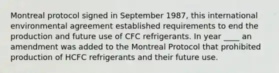 Montreal protocol signed in September 1987, this international environmental agreement established requirements to end the production and future use of CFC refrigerants. In year ____ an amendment was added to the Montreal Protocol that prohibited production of HCFC refrigerants and their future use.