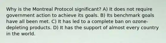 Why is the Montreal Protocol significant? A) It does not require government action to achieve its goals. B) Its benchmark goals have all been met. C) It has led to a complete ban on ozone-depleting products. D) It has the support of almost every country in the world.