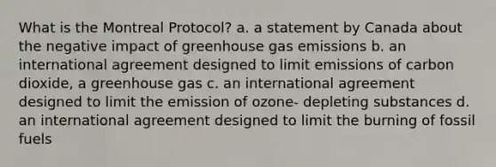 What is the Montreal Protocol? a. a statement by Canada about the negative impact of greenhouse gas emissions b. an international agreement designed to limit emissions of carbon dioxide, a greenhouse gas c. an international agreement designed to limit the emission of ozone- depleting substances d. an international agreement designed to limit the burning of fossil fuels