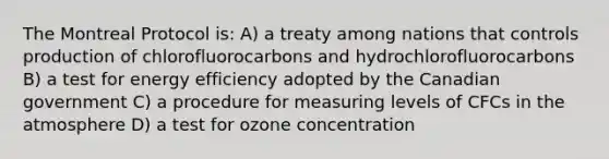 The Montreal Protocol is: A) a treaty among nations that controls production of chlorofluorocarbons and hydrochlorofluorocarbons B) a test for energy efficiency adopted by the Canadian government C) a procedure for measuring levels of CFCs in the atmosphere D) a test for ozone concentration