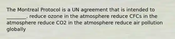 The Montreal Protocol is a UN agreement that is intended to ________. reduce ozone in the atmosphere reduce CFCs in the atmosphere reduce CO2 in the atmosphere reduce air pollution globally