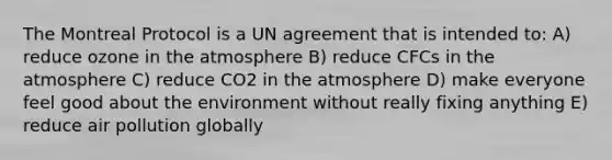 The Montreal Protocol is a UN agreement that is intended to: A) reduce ozone in the atmosphere B) reduce CFCs in the atmosphere C) reduce CO2 in the atmosphere D) make everyone feel good about the environment without really fixing anything E) reduce air pollution globally