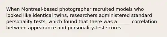 When Montreal-based photographer recruited models who looked like identical twins, researchers administered standard personality tests, which found that there was a _____ correlation between appearance and personality-test scores.