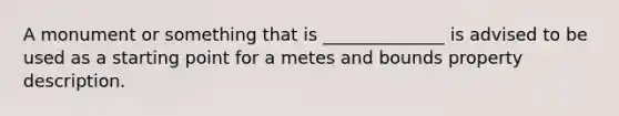 A monument or something that is ______________ is advised to be used as a starting point for a metes and bounds property description.