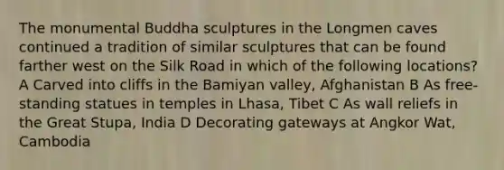 The monumental Buddha sculptures in the Longmen caves continued a tradition of similar sculptures that can be found farther west on the Silk Road in which of the following locations? A Carved into cliffs in the Bamiyan valley, Afghanistan B As free-standing statues in temples in Lhasa, Tibet C As wall reliefs in the Great Stupa, India D Decorating gateways at Angkor Wat, Cambodia