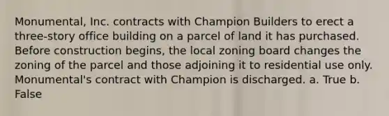 Monumental, Inc. contracts with Champion Builders to erect a three-story office building on a parcel of land it has purchased. Before construction begins, the local zoning board changes the zoning of the parcel and those adjoining it to residential use only. Monumental's contract with Champion is discharged. a. True b. False