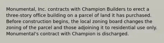 Monumental, Inc. contracts with Champion Builders to erect a three-story office building on a parcel of land it has purchased. Before construction begins, the local zoning board changes the zoning of the parcel and those adjoining it to residential use only. Monumental's contract with Champion is discharged.
