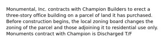 Monumental, Inc. contracts with Champion Builders to erect a three-story office building on a parcel of land it has purchased. Before construction begins, the local zoning board changes the zoning of the parcel and those adjoining it to residential use only. Monuments contract with Champion is Discharged T/F
