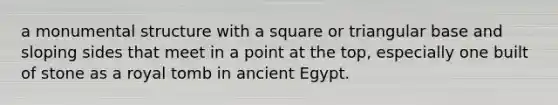 a monumental structure with a square or triangular base and sloping sides that meet in a point at the top, especially one built of stone as a royal tomb in ancient Egypt.